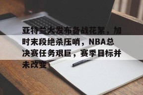 易游体育官网入口-亚特兰大发布备战花絮，加时末段绝杀压哨，NBA总决赛任务艰巨，赛季目标并未改变